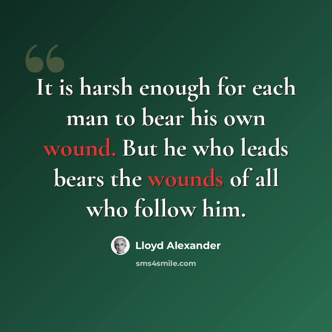 “It is harsh enough for each man to bear his own wound. But he who leads bears the wounds of all who follow him.” quote by Lloyd Alexander