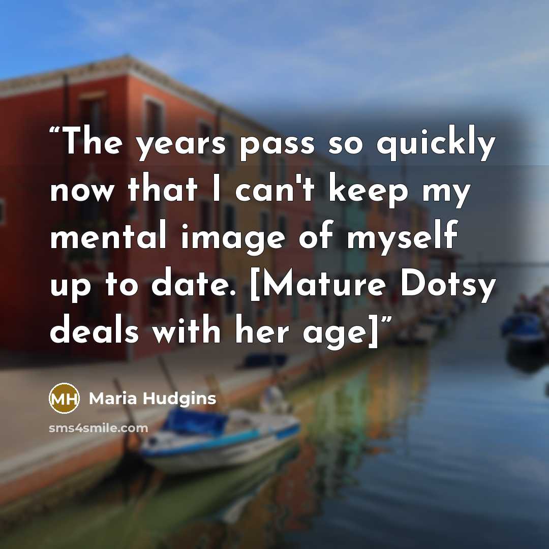 “The years pass so quickly now that I can't keep my mental image of myself up to date. [Mature Dotsy deals with her age]” quote by Maria Hudgins