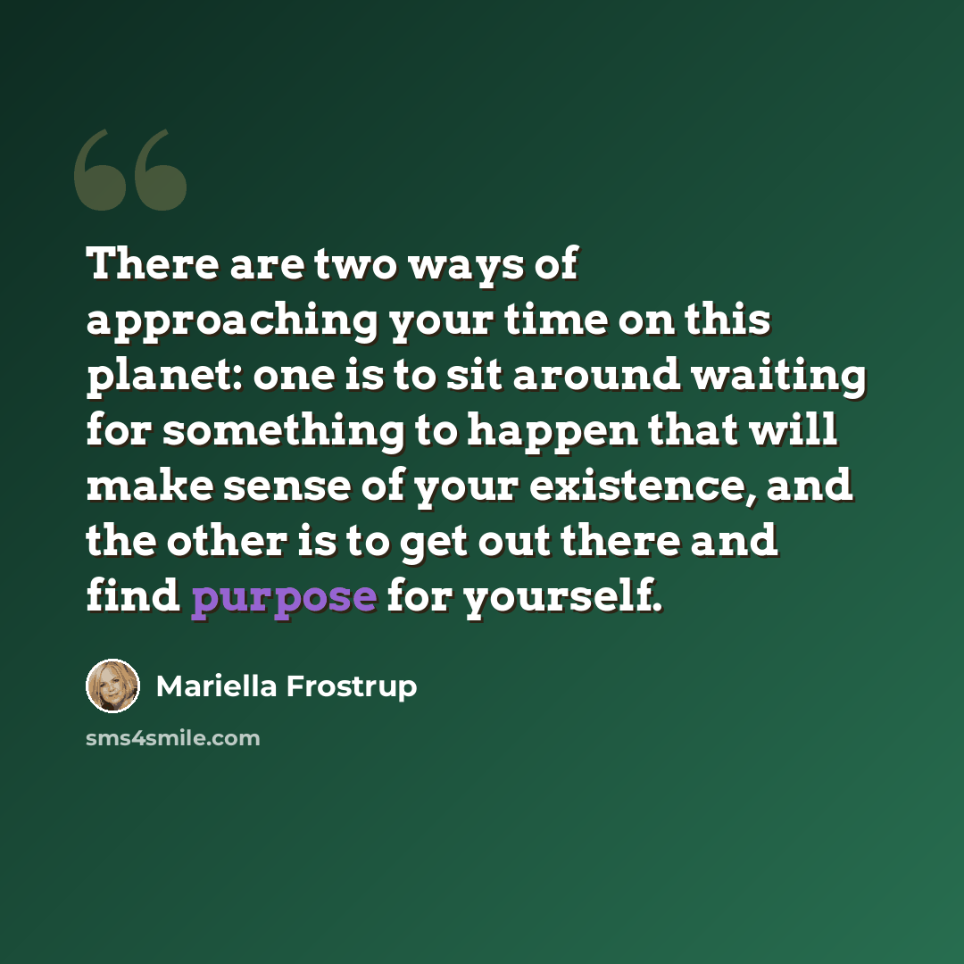 “There are two ways of approaching your time on this planet: one is to sit around waiting for something to happen that will make sense of your existence, and the other is to get out there and find purpose for yourself.” quote by Mariella Frostrup