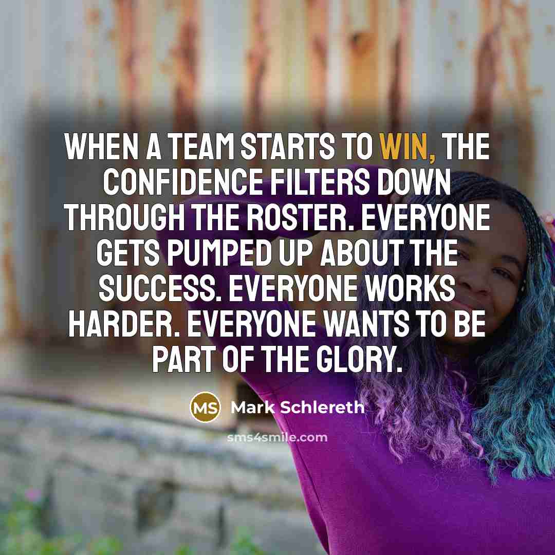 “When a team starts to win, the confidence filters down through the roster. Everyone gets pumped up about the success. Everyone works harder. Everyone wants to be part of the glory.” quote by Mark Schlereth
