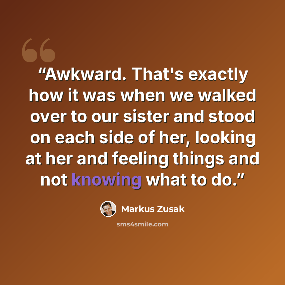 “Awkward. That's exactly how it was when we walked over to our sister and stood on each side of her, looking at her and feeling things and not knowing what to do.” quote by Markus Zusak