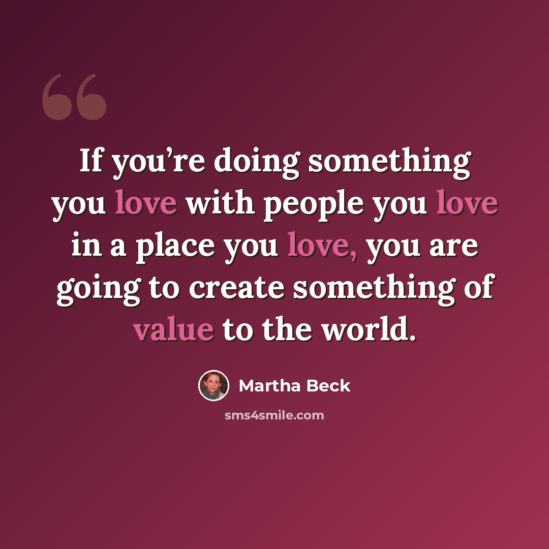 “If you’re doing something you love with people you love in a place you love, you are going to create something of value to the world.” quote by Martha Beck