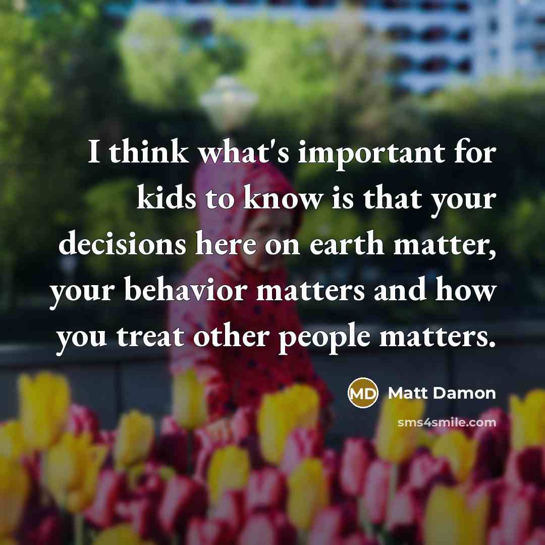 “I think what's important for kids to know is that your decisions here on earth matter, your behavior matters and how you treat other people matters.” quote by Matt Damon