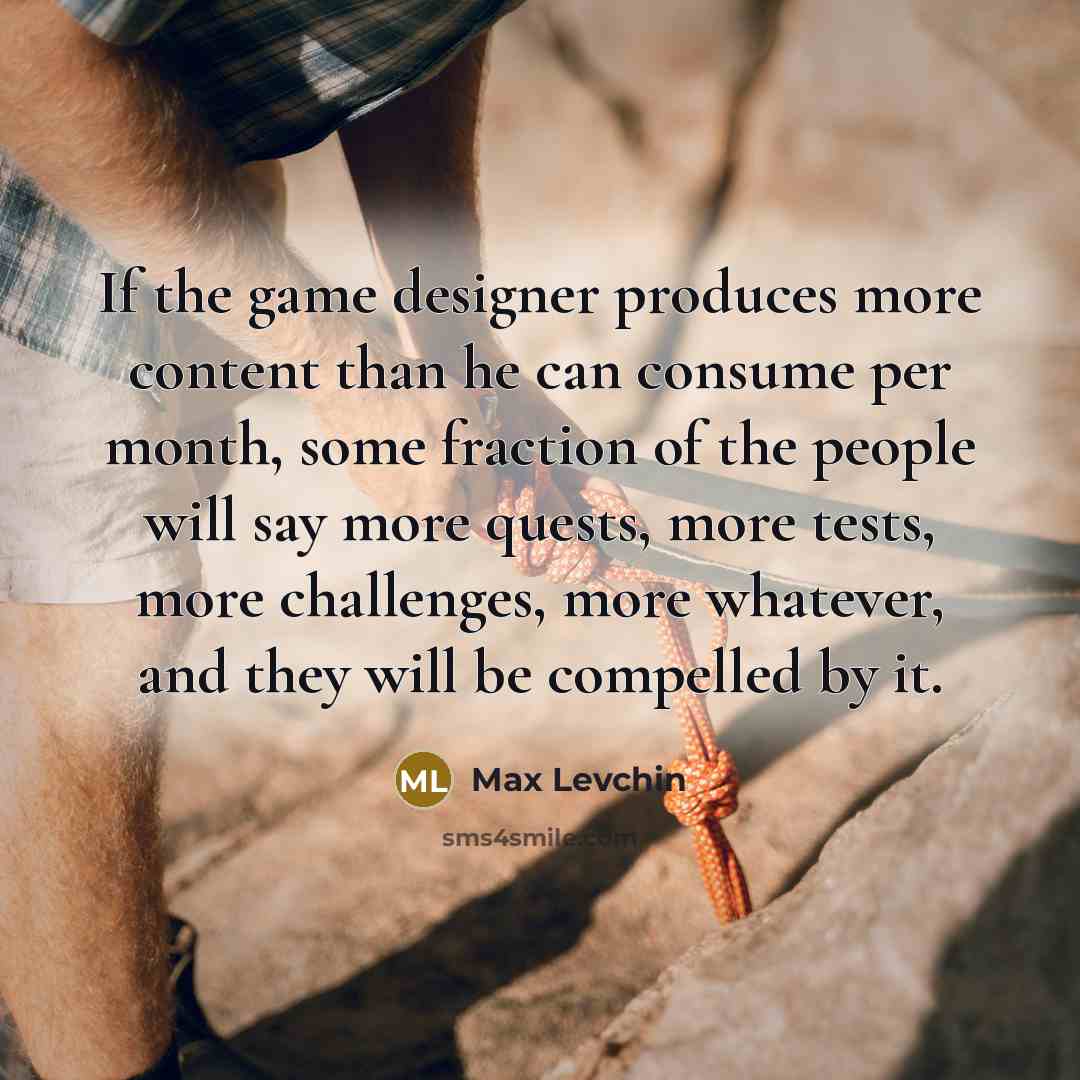 “If the game designer produces more content than he can consume per month, some fraction of the people will say more quests, more tests, more challenges, more whatever, and they will be compelled by it.” quote by Max Levchin