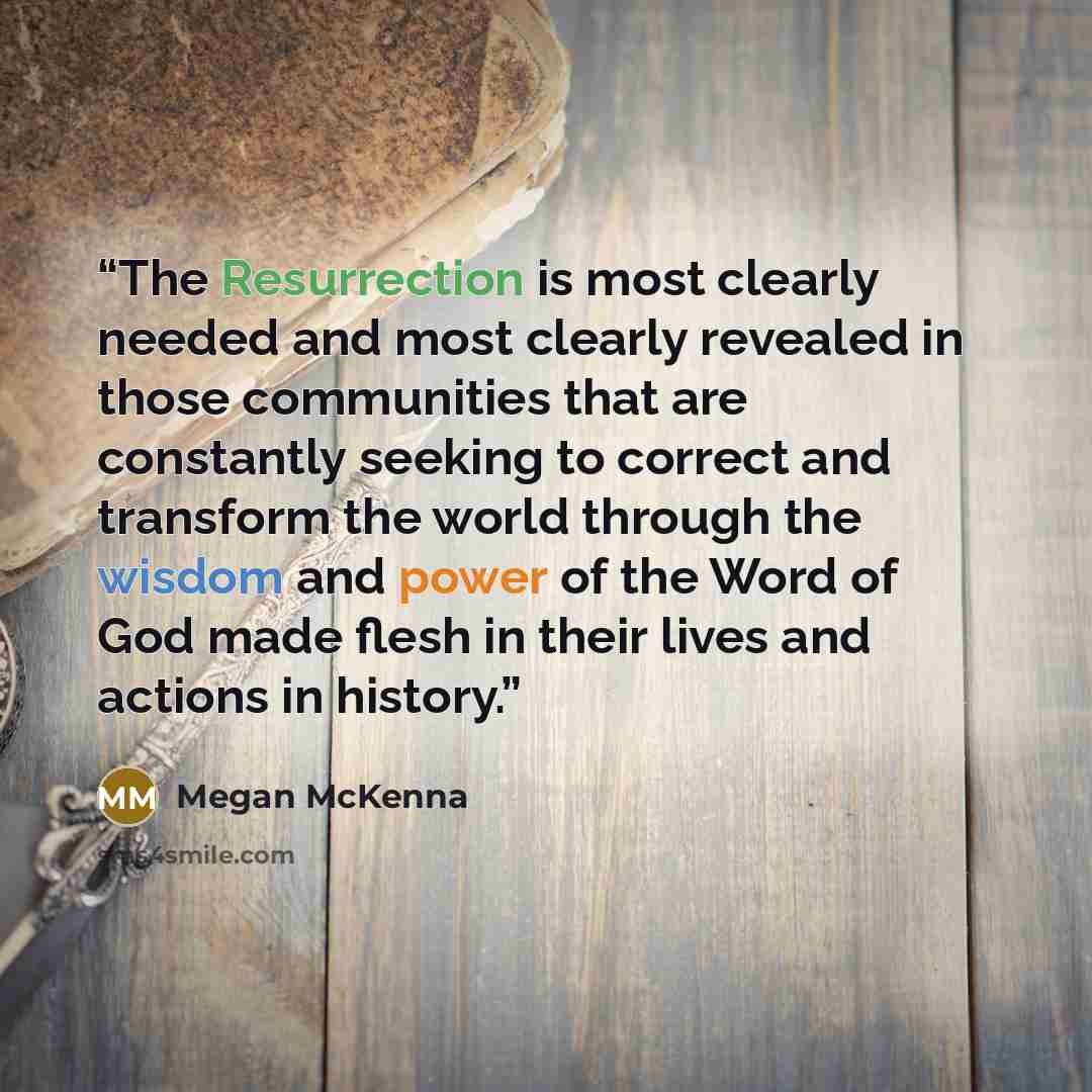“The Resurrection is most clearly needed and most clearly revealed in those communities that are constantly seeking to correct and transform the world through the wisdom and power of the Word of God made flesh in their lives and actions in history.” quote by Megan McKenna
