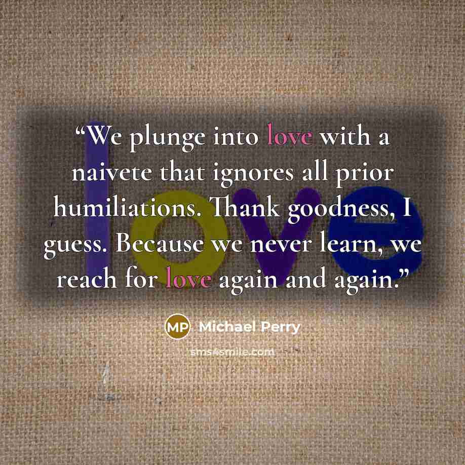 “We plunge into love with a naivete that ignores all prior humiliations. Thank goodness, I guess. Because we never learn, we reach for love again and again.” quote by Michael Perry