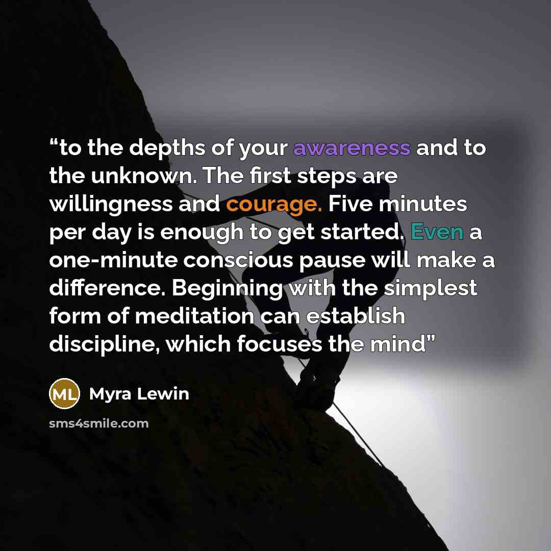“to the depths of your awareness and to the unknown. The first steps are willingness and courage. Five minutes per day is enough to get started. Even a one-minute conscious pause will make a difference. Beginning with the simplest form of meditation can establish discipline, which focuses the mind” quote by Myra Lewin
