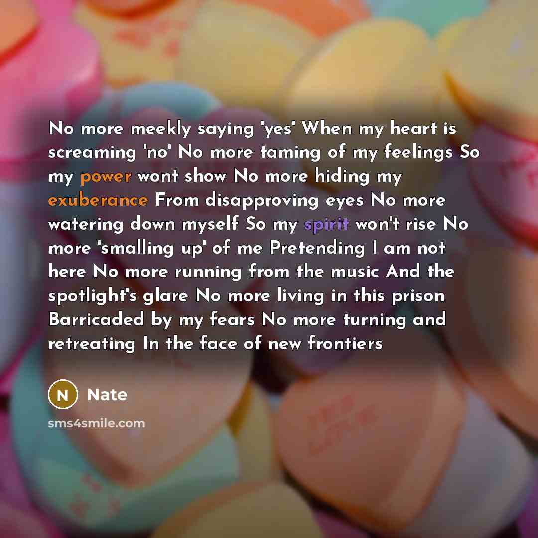 “No more meekly saying 'yes' When my heart is screaming 'no' No more taming of my feelings So my power wont show No more hiding my exuberance From disapproving eyes No more watering down myself So my spirit won't rise No more 'smalling up' of me Pretending I am not here No more running from the…” quote by Nate