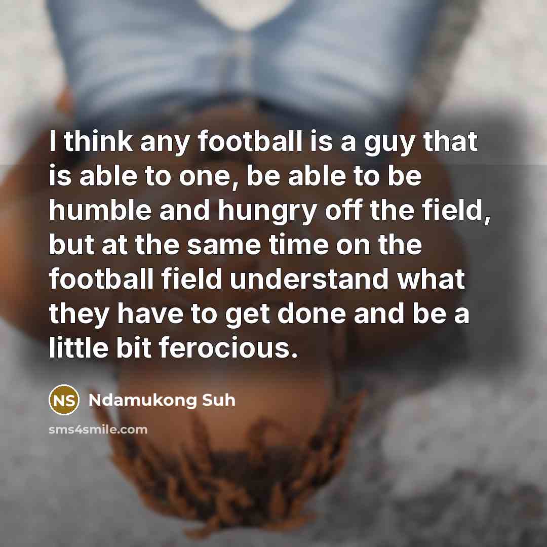 “I think any football is a guy that is able to one, be able to be humble and hungry off the field, but at the same time on the football field understand what they have to get done and be a little bit ferocious.” quote by Ndamukong Suh