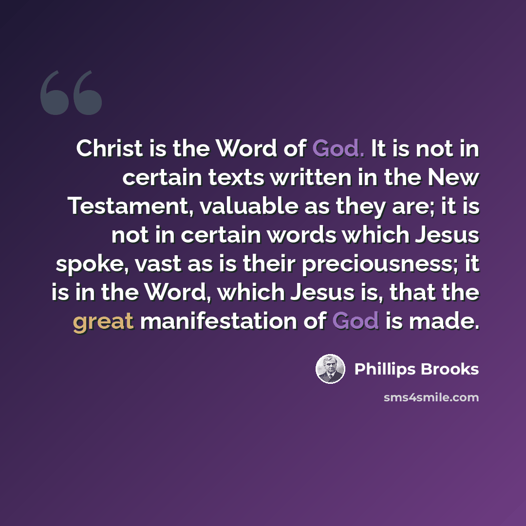 “Christ is the Word of God. It is not in certain texts written in the New Testament, valuable as they are; it is not in certain words which Jesus spoke, vast as is their preciousness; it is in the Word, which Jesus is, that the great manifestation of God is made.” quote by Phillips Brooks