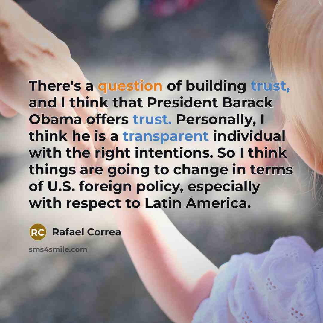 “There's a question of building trust, and I think that President Barack Obama offers trust. Personally, I think he is a transparent individual with the right intentions. So I think things are going to change in terms of U.S. foreign policy, especially with respect to Latin America.” quote by Rafael Correa