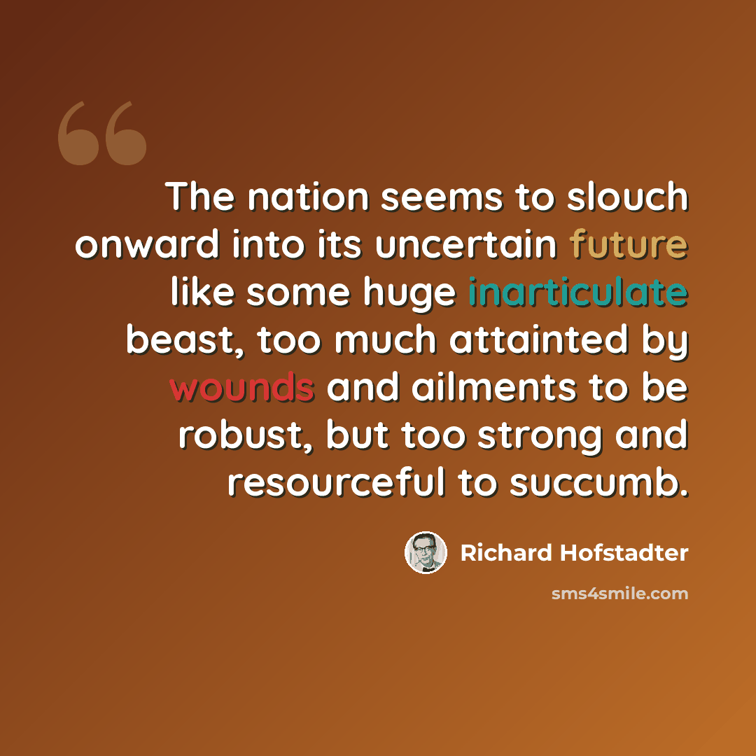 “The nation seems to slouch onward into its uncertain future like some huge inarticulate beast, too much attainted by wounds and ailments to be robust, but too strong and resourceful to succumb.” quote by Richard Hofstadter