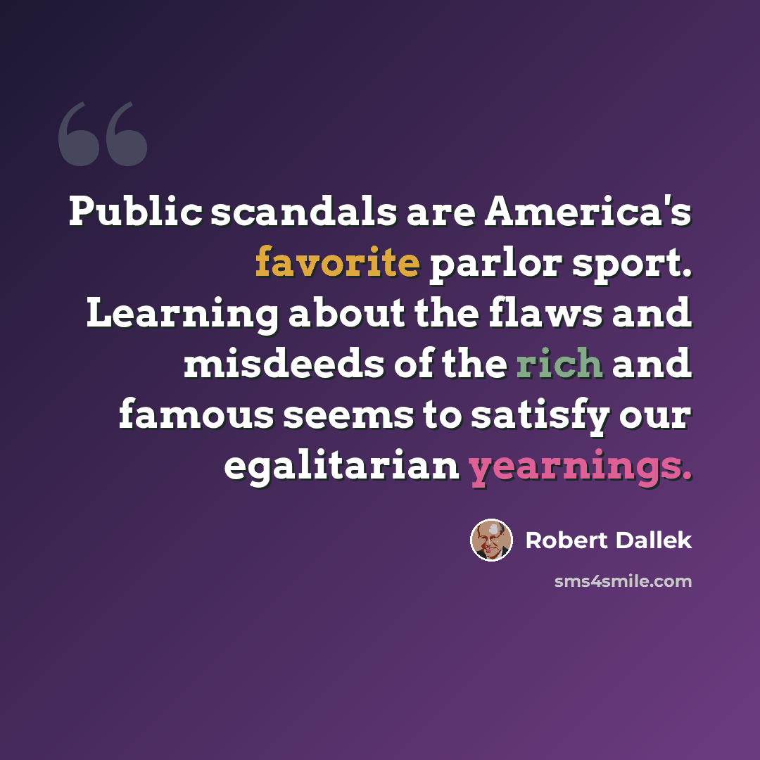 “Public scandals are America's favorite parlor sport. Learning about the flaws and misdeeds of the rich and famous seems to satisfy our egalitarian yearnings.” quote by Robert Dallek