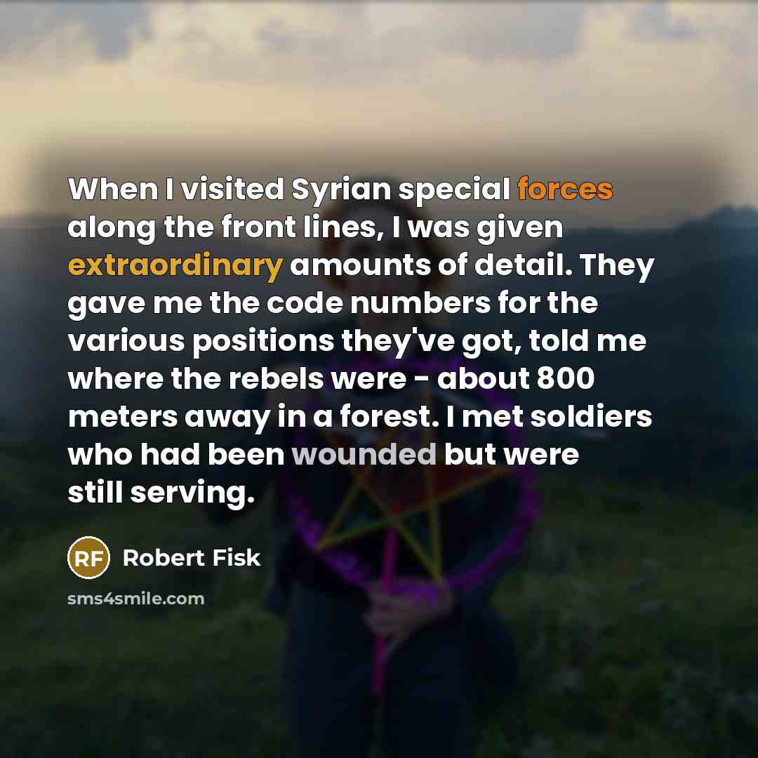 “When I visited Syrian special forces along the front lines, I was given extraordinary amounts of detail. They gave me the code numbers for the various positions they've got, told me where the rebels were - about 800 meters away in a forest. I met soldiers who had been wounded but were still serving.” quote by Robert Fisk