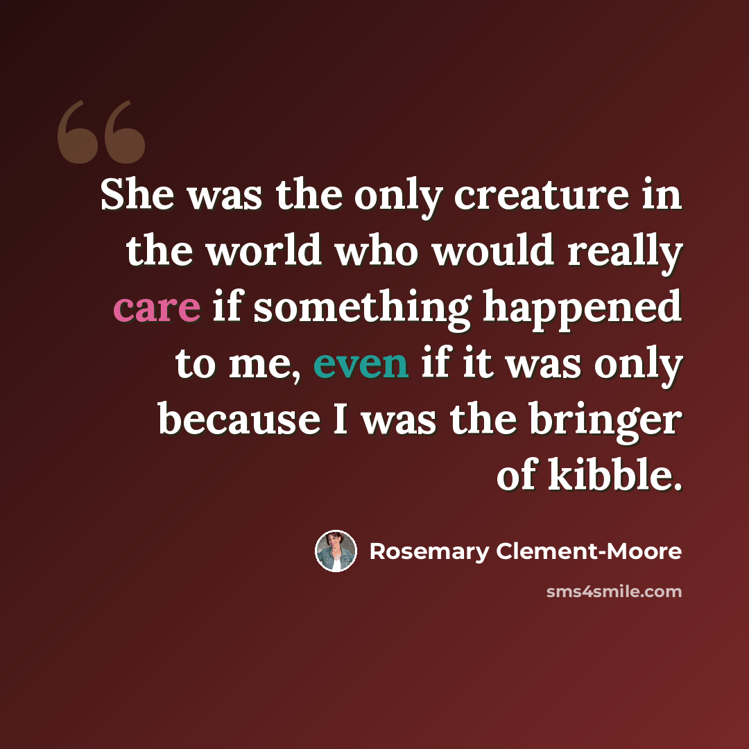 “She was the only creature in the world who would really care if something happened to me, even if it was only because I was the bringer of kibble.” quote by Rosemary Clement-Moore