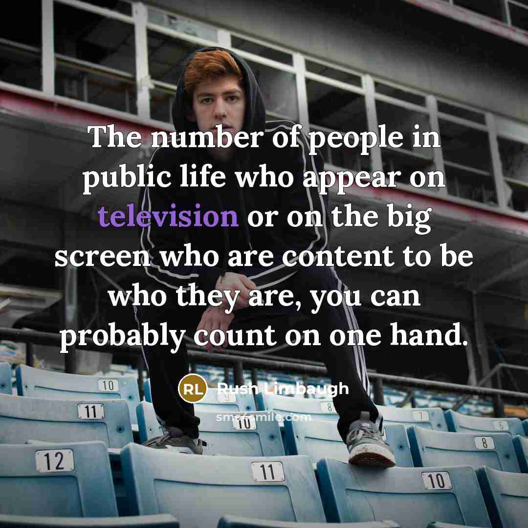 “The number of people in public life who appear on television or on the big screen who are content to be who they are, you can probably count on one hand.” quote by Rush Limbaugh