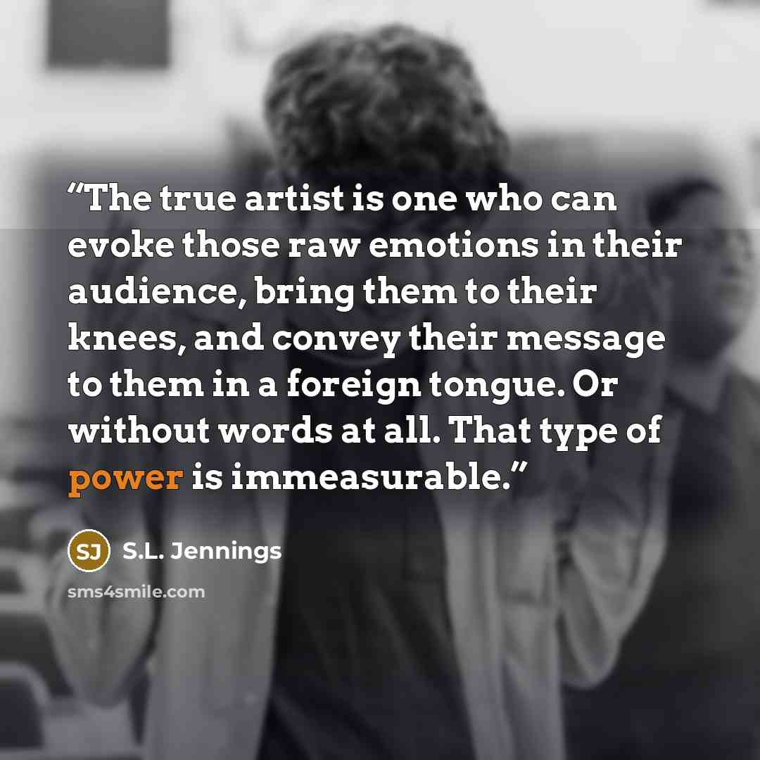 “The true artist is one who can evoke those raw emotions in their audience, bring them to their knees, and convey their message to them in a foreign tongue. Or without words at all. That type of power is immeasurable.” quote by S.L. Jennings