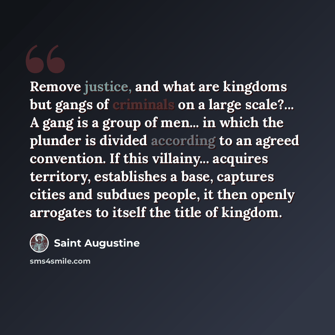 “Remove justice, and what are kingdoms but gangs of criminals on a large scale?... A gang is a group of men... in which the plunder is divided according to an agreed convention. If this villainy... acquires territory, establishes a base, captures cities and subdues people, it then openly arrogates…” quote by Saint Augustine