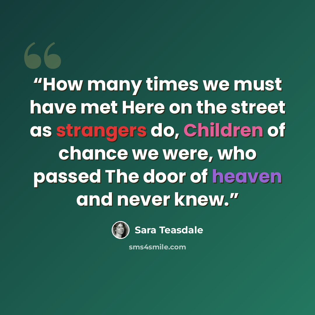 “How many times we must have met Here on the street as strangers do, Children of chance we were, who passed The door of heaven and never knew.” quote by sara teasdale