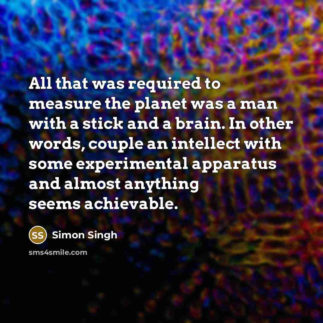 “All that was required to measure the planet was a man with a stick and a brain. In other words, couple an intellect with some experimental apparatus and almost anything seems achievable.” quote by Simon Singh