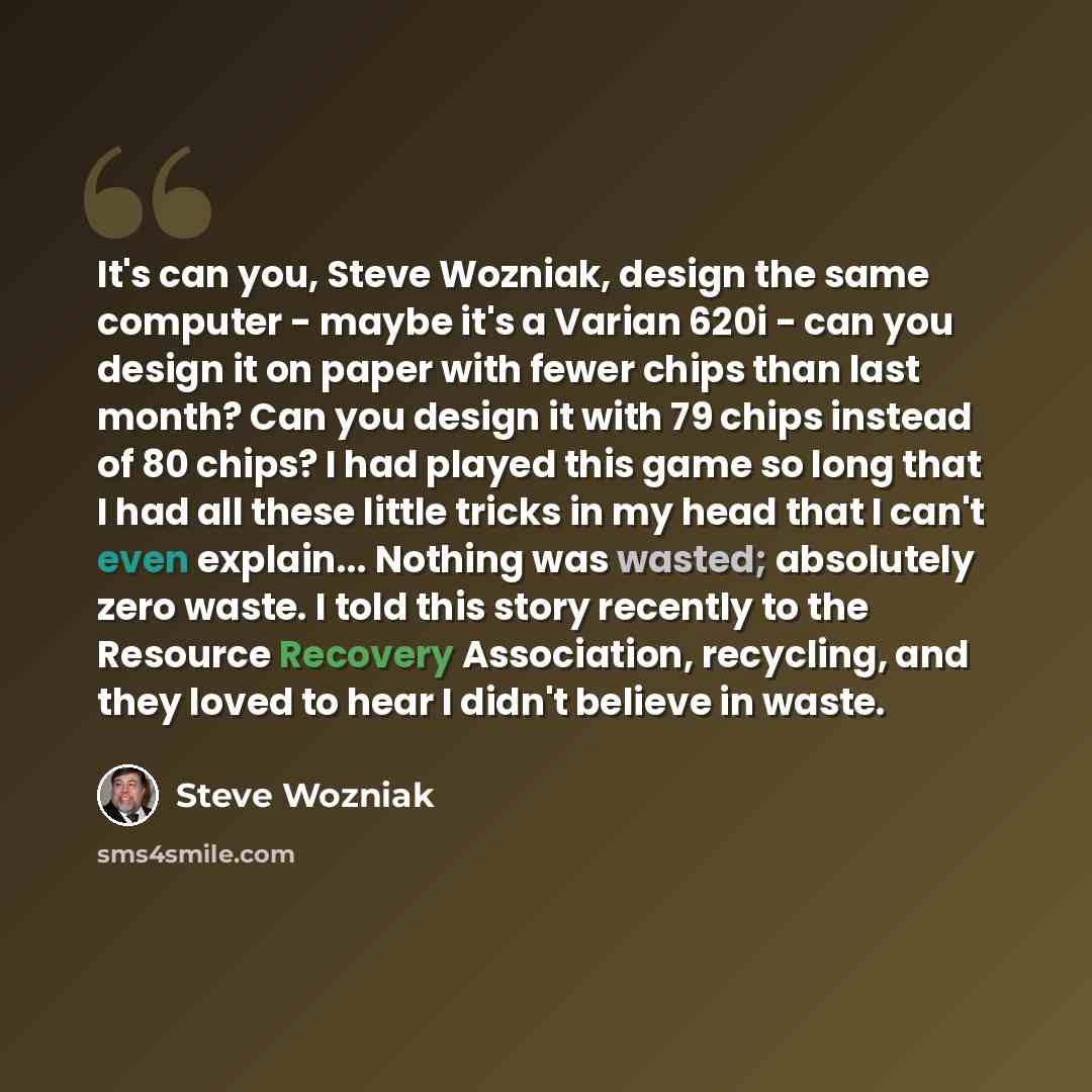“It's can you, Steve Wozniak, design the same computer - maybe it's a Varian 620i - can you design it on paper with fewer chips than last month? Can you design it with 79 chips instead of 80 chips? I had played this game so long that I had all these little tricks in my head that I can't even…” quote by Steve Wozniak