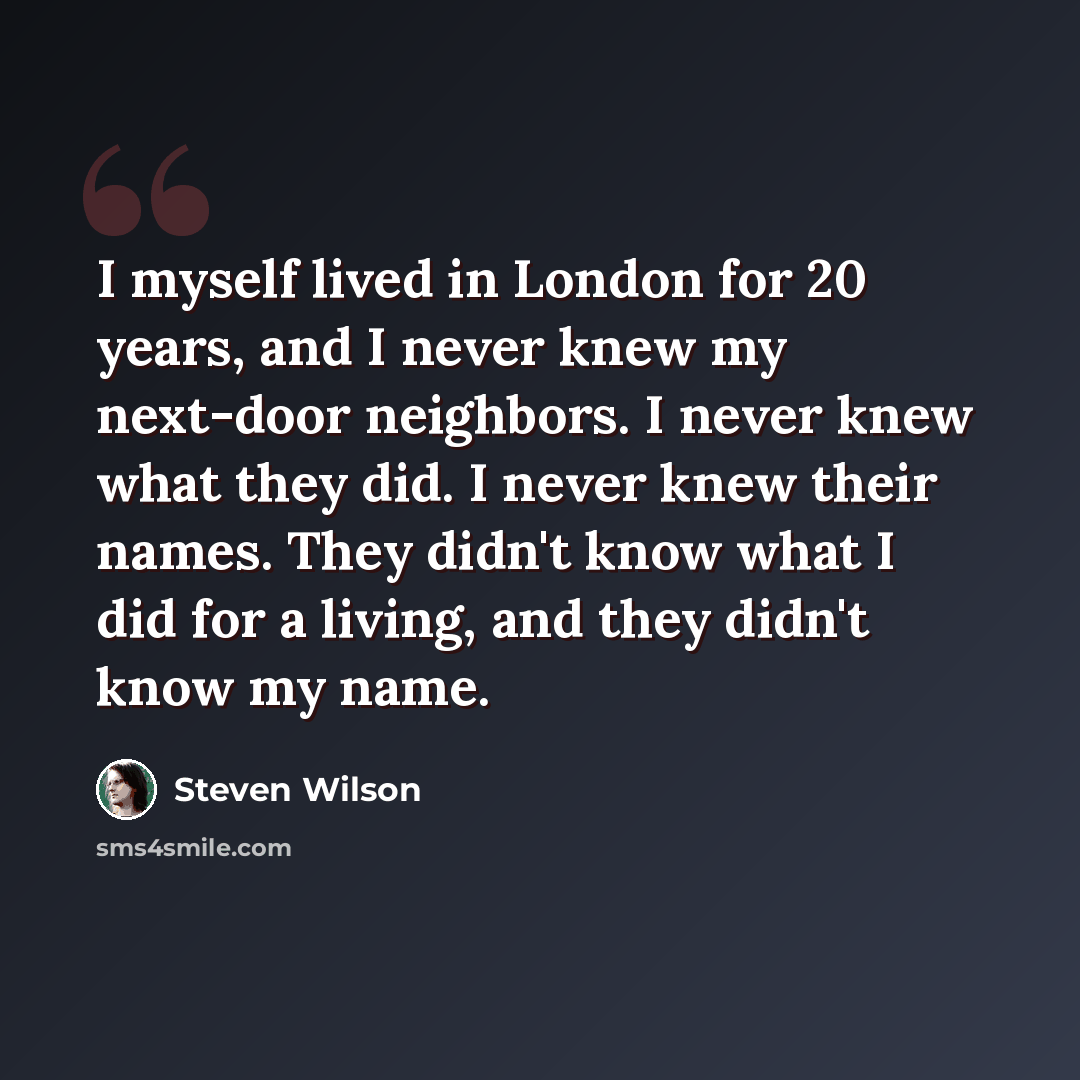 “I myself lived in London for 20 years, and I never knew my next-door neighbors. I never knew what they did. I never knew their names. They didn't know what I did for a living, and they didn't know my name.” quote by Steven Wilson