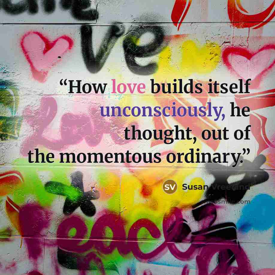 “How love builds itself unconsciously, he thought, out of the momentous ordinary.” quote by Susan Vreeland