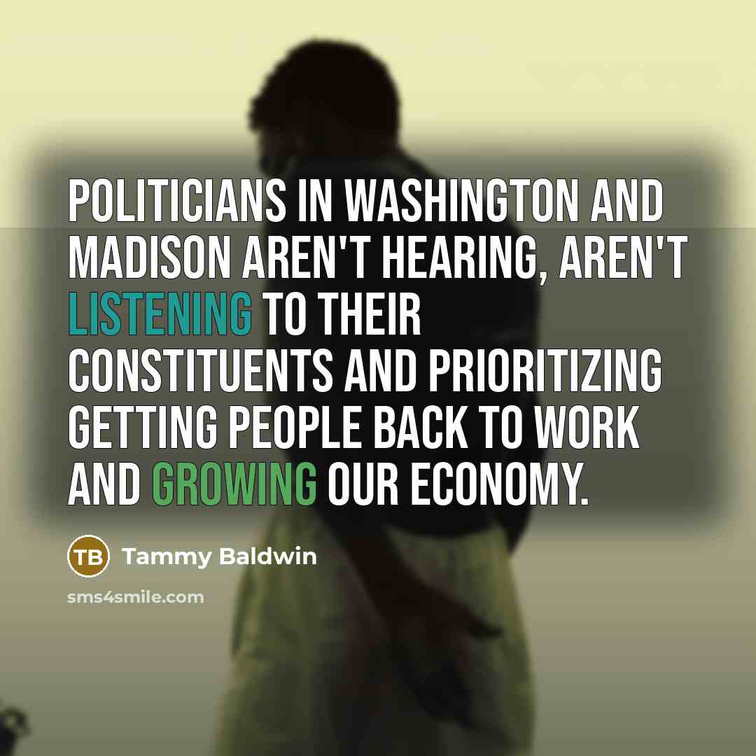 “Politicians in Washington and Madison aren't hearing, aren't listening to their constituents and prioritizing getting people back to work and growing our economy.” quote by Tammy Baldwin