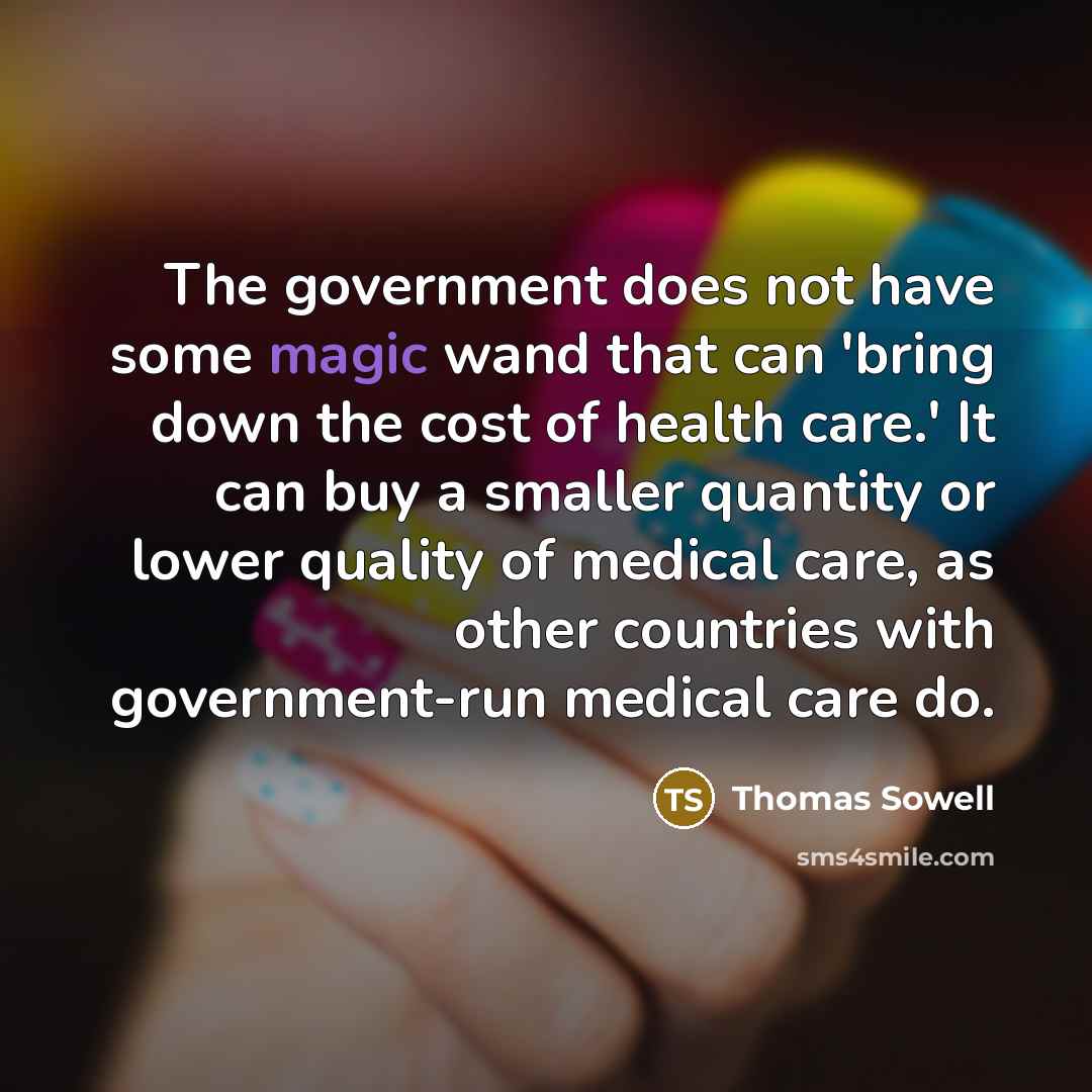 “The government does not have some magic wand that can 'bring down the cost of health care.' It can buy a smaller quantity or lower quality of medical care, as other countries with government-run medical care do.” quote by Thomas Sowell