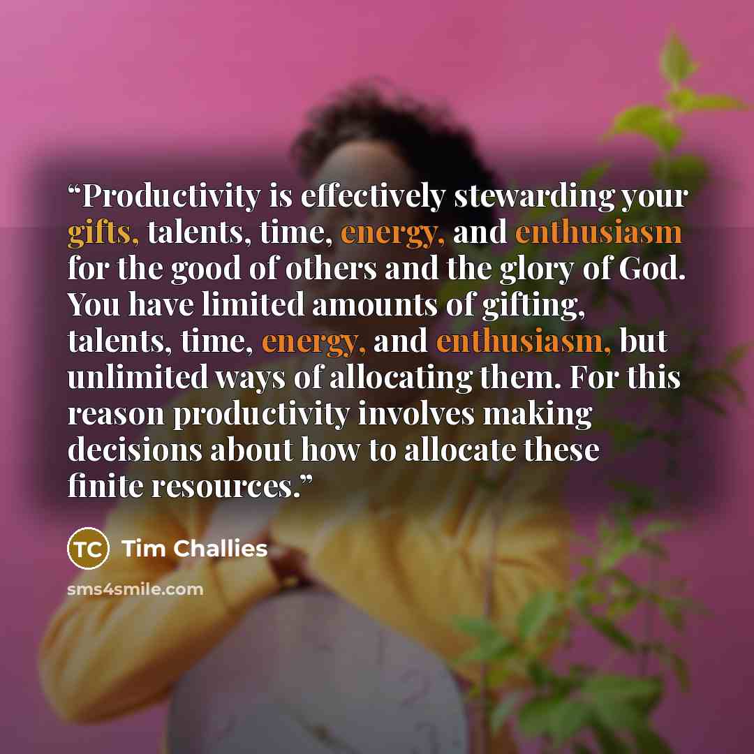 “Productivity is effectively stewarding your gifts, talents, time, energy, and enthusiasm for the good of others and the glory of God. You have limited amounts of gifting, talents, time, energy, and enthusiasm, but unlimited ways of allocating them. For this reason productivity involves making…” quote by Tim Challies