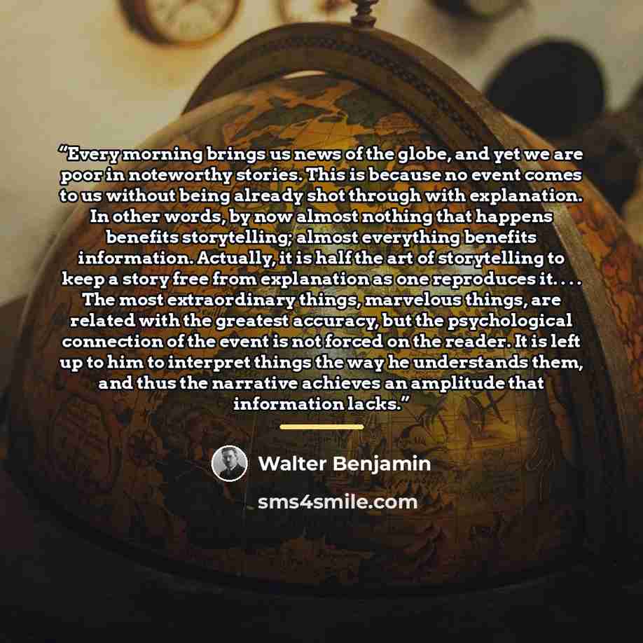 “Every morning brings us news of the globe, and yet we are poor in noteworthy stories. This is because no event comes to us without being already shot through with explanation. In other words, by now almost nothing that happens benefits storytelling; almost everything benefits information…” quote by Walter Benjamin