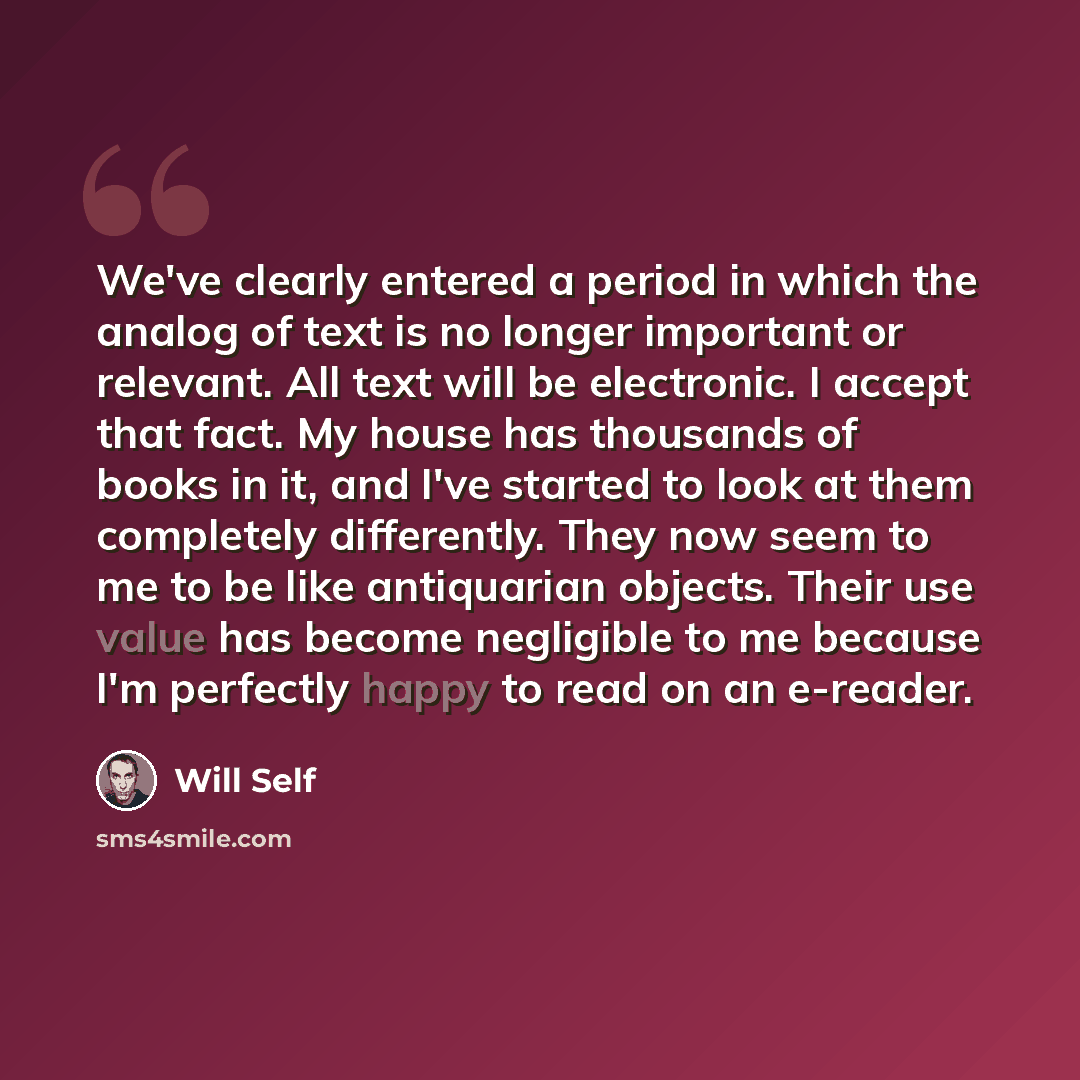“We've clearly entered a period in which the analog of text is no longer important or relevant. All text will be electronic. I accept that fact. My house has thousands of books in it, and I've started to look at them completely differently. They now seem to me to be like antiquarian objects. Their…” quote by Will Self