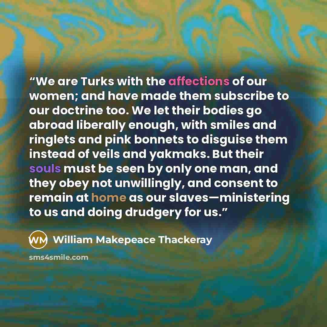 “We are Turks with the affections of our women; and have made them subscribe to our doctrine too. We let their bodies go abroad liberally enough, with smiles and ringlets and pink bonnets to disguise them instead of veils and yakmaks. But their souls must be seen by only one man, and they obey not…” quote by William Makepeace Thackeray