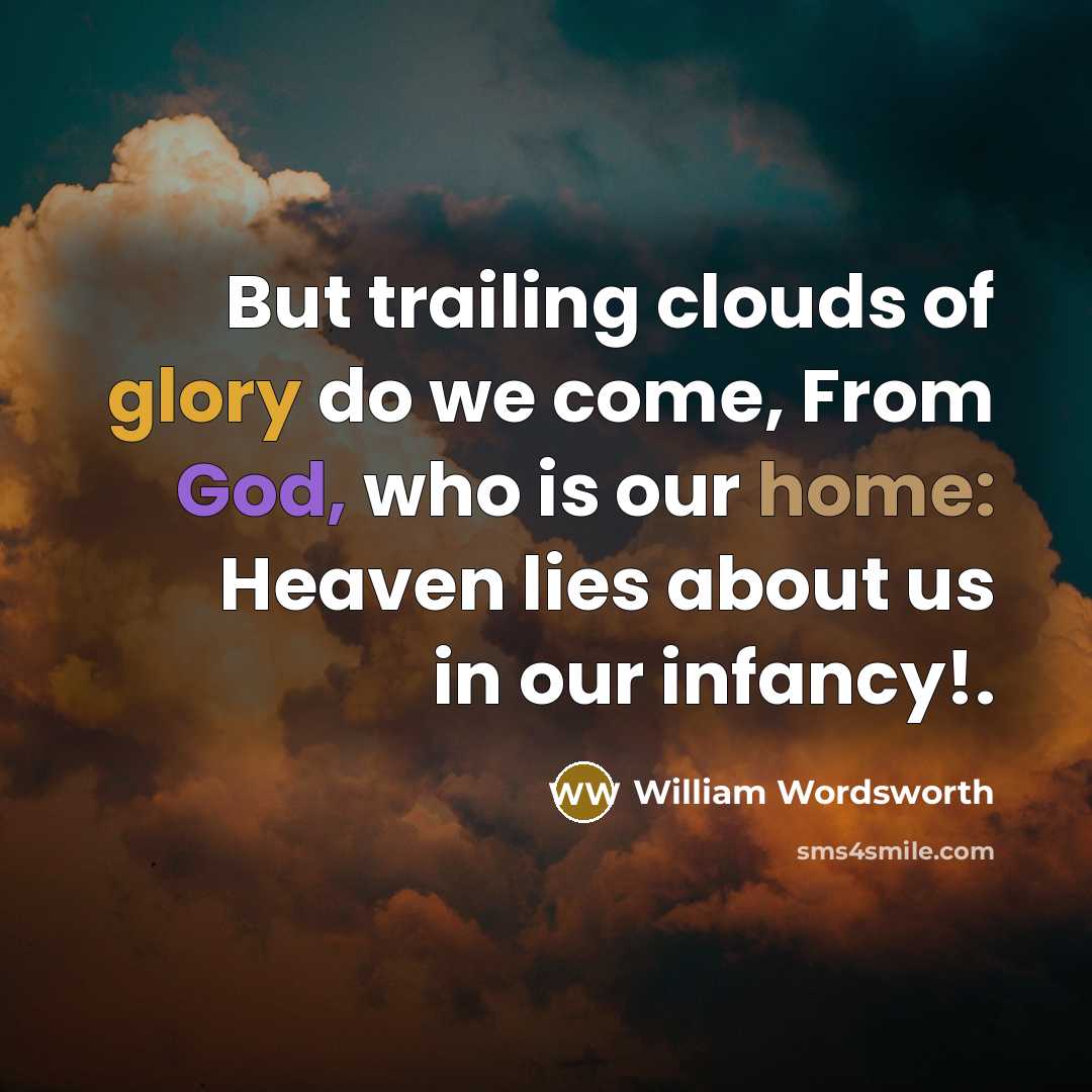 “But trailing clouds of glory do we come, From God, who is our home: Heaven lies about us in our infancy!.” quote by William Wordsworth
