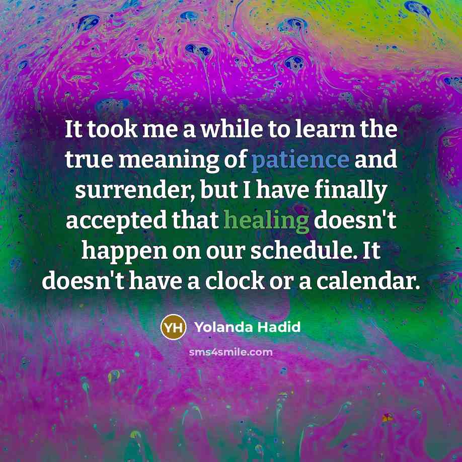 “It took me a while to learn the true meaning of patience and surrender, but I have finally accepted that healing doesn't happen on our schedule. It doesn't have a clock or a calendar.” quote by Yolanda Hadid