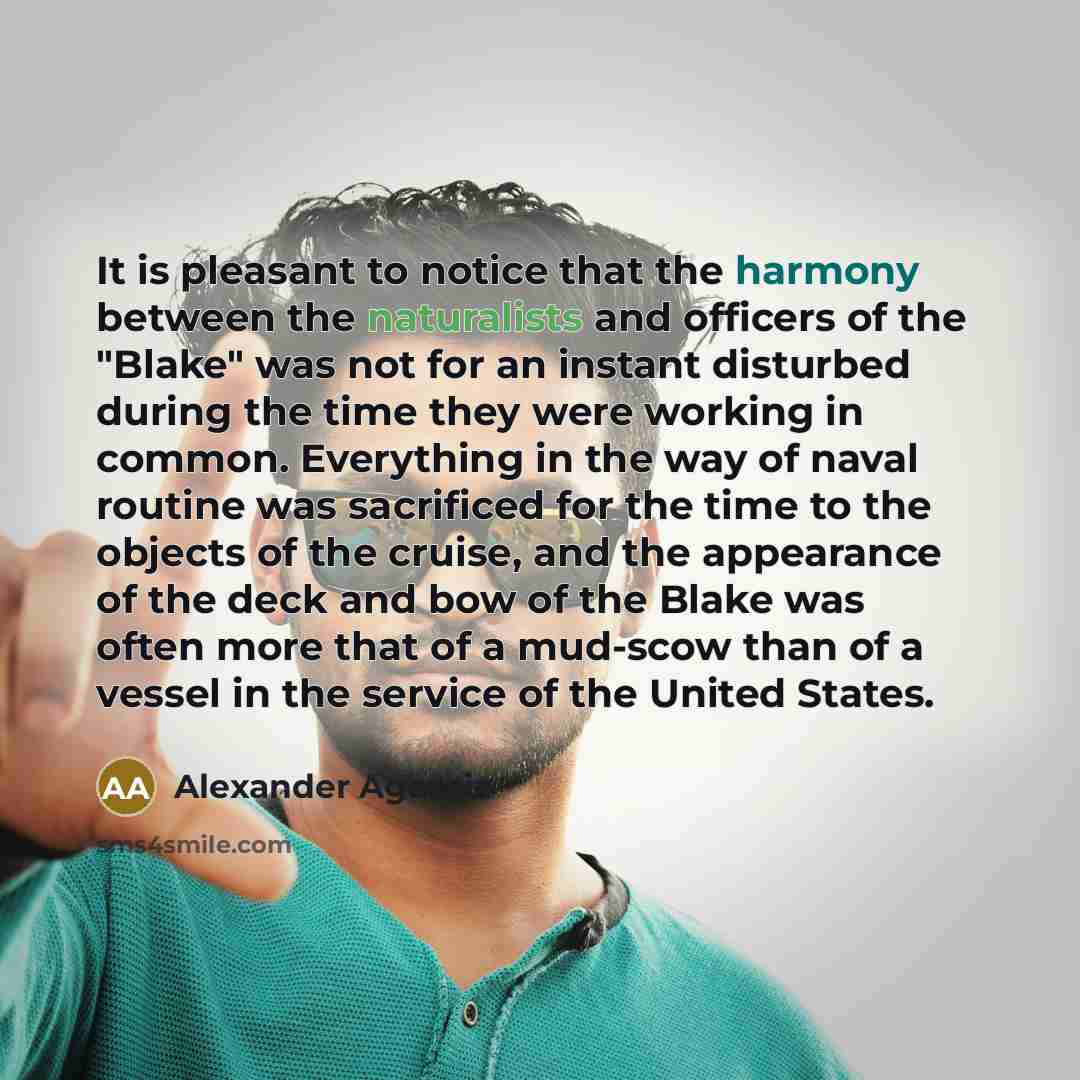 “It is pleasant to notice that the harmony between the naturalists and officers of the "Blake" was not for an instant disturbed during the time they were working in common. Everything in the way of naval routine was sacrificed for the time to the objects of the cruise, and the appearance of the…” quote by Alexander Agassiz