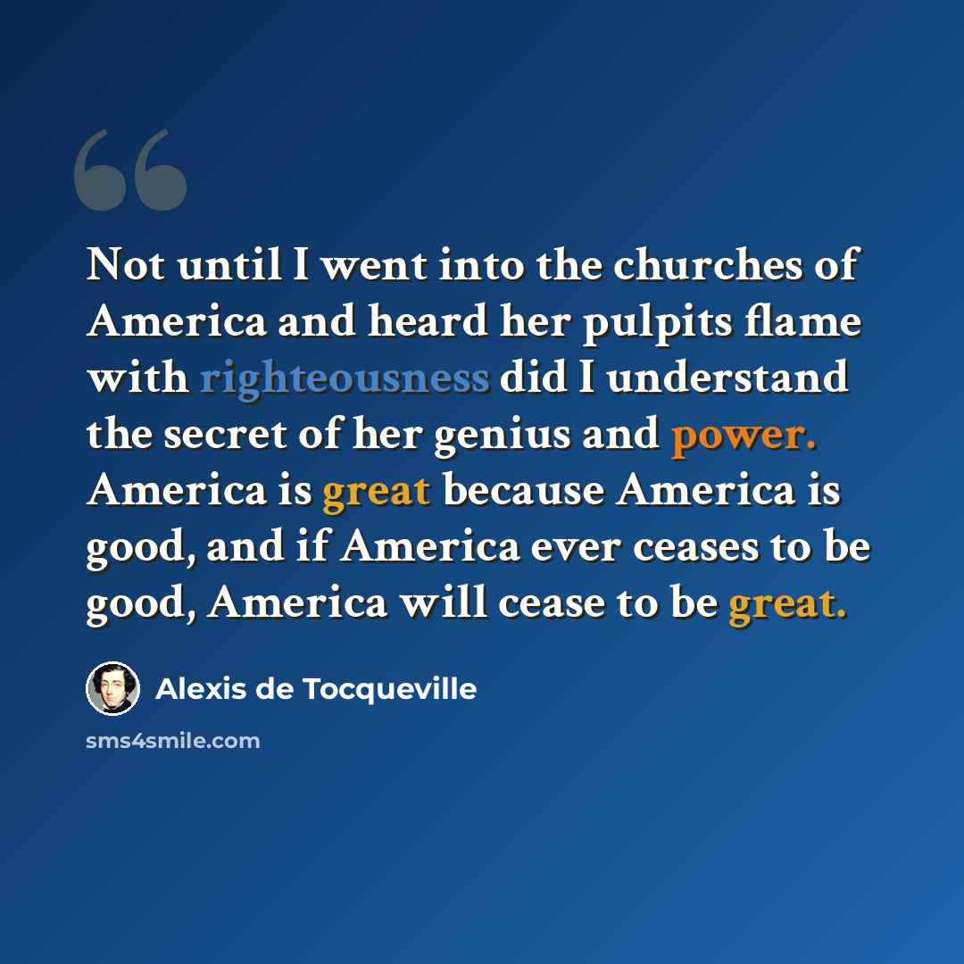 “Not until I went into the churches of America and heard her pulpits flame with righteousness did I understand the secret of her genius and power. America is great because America is good, and if America ever ceases to be good, America will cease to be great.” quote by Alexis de Tocqueville