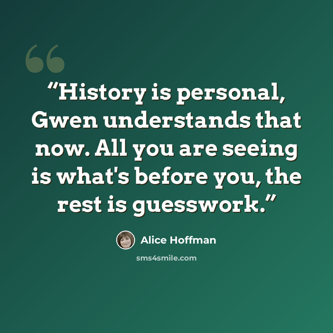 “History is personal, Gwen understands that now. All you are seeing is what's before you, the rest is guesswork.” quote by Alice Hoffman