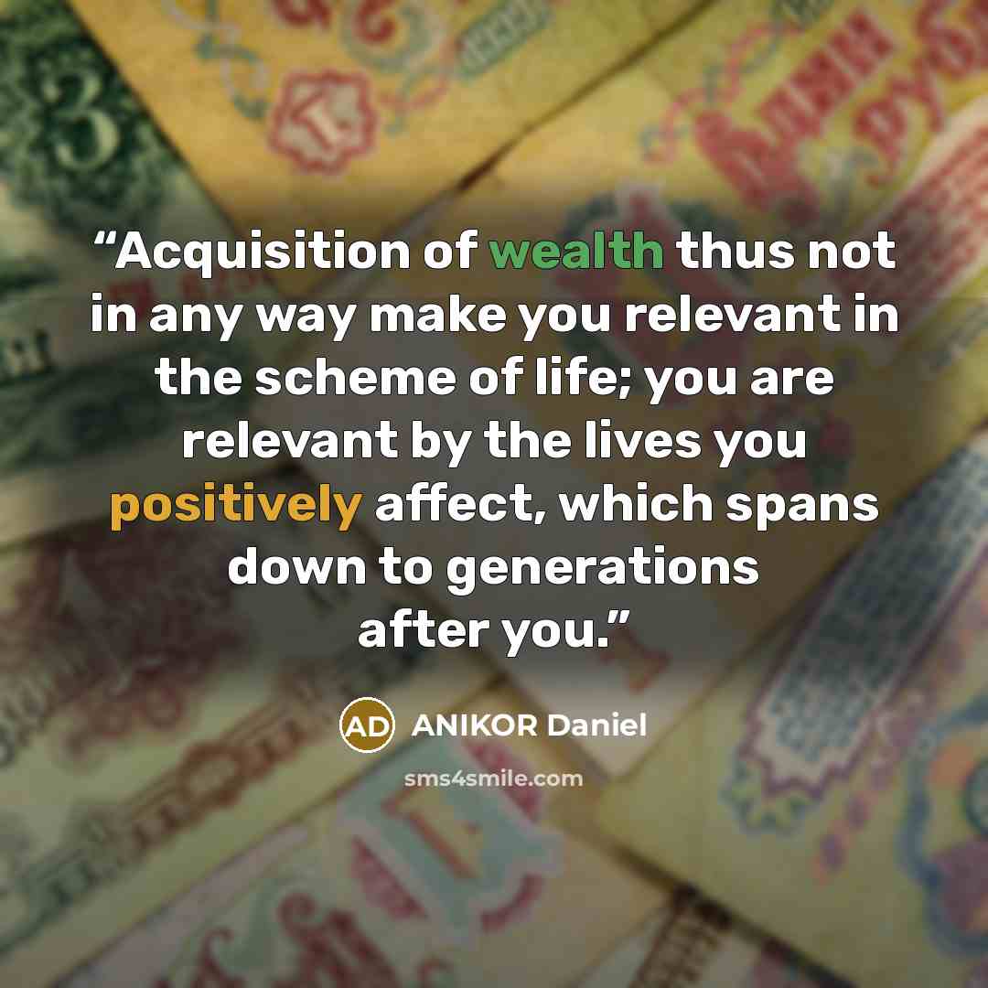 “Acquisition of wealth thus not in any way make you relevant in the scheme of life; you are relevant by the lives you positively affect, which spans down to generations after you.” quote by ANIKOR Daniel