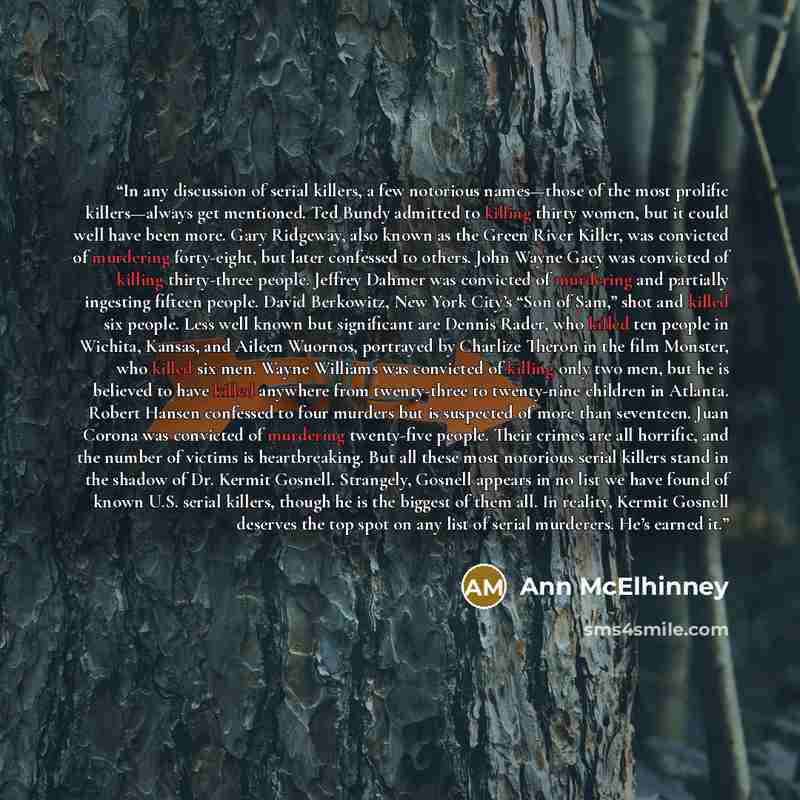 “In any discussion of serial killers, a few notorious names—those of the most prolific killers—always get mentioned. Ted Bundy admitted to killing thirty women, but it could well have been more. Gary Ridgeway, also known as the Green River Killer, was convicted of murdering forty-eight, but later…” quote by Ann McElhinney