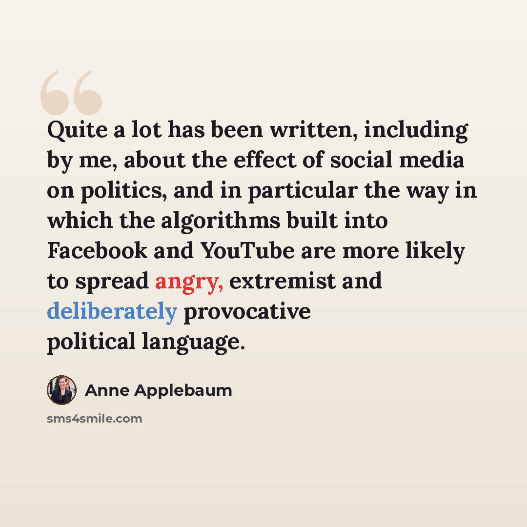“Quite a lot has been written, including by me, about the effect of social media on politics, and in particular the way in which the algorithms built into Facebook and YouTube are more likely to spread angry, extremist and deliberately provocative political language.” quote by Anne Applebaum