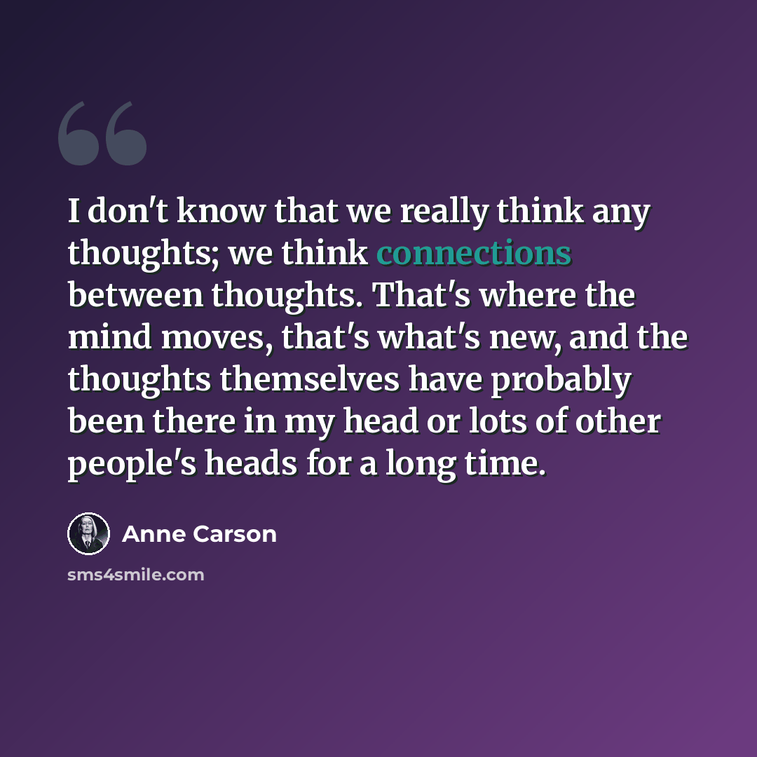 “I don't know that we really think any thoughts; we think connections between thoughts. That's where the mind moves, that's what's new, and the thoughts themselves have probably been there in my head or lots of other people's heads for a long time.” quote by Anne Carson