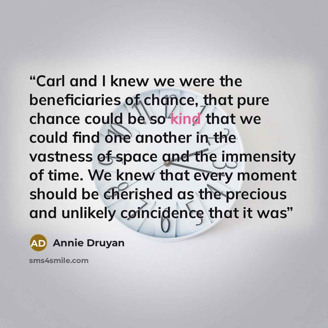 “Carl and I knew we were the beneficiaries of chance, that pure chance could be so kind that we could find one another in the vastness of space and the immensity of time. We knew that every moment should be cherished as the precious and unlikely coincidence that it was” quote by Annie Druyan