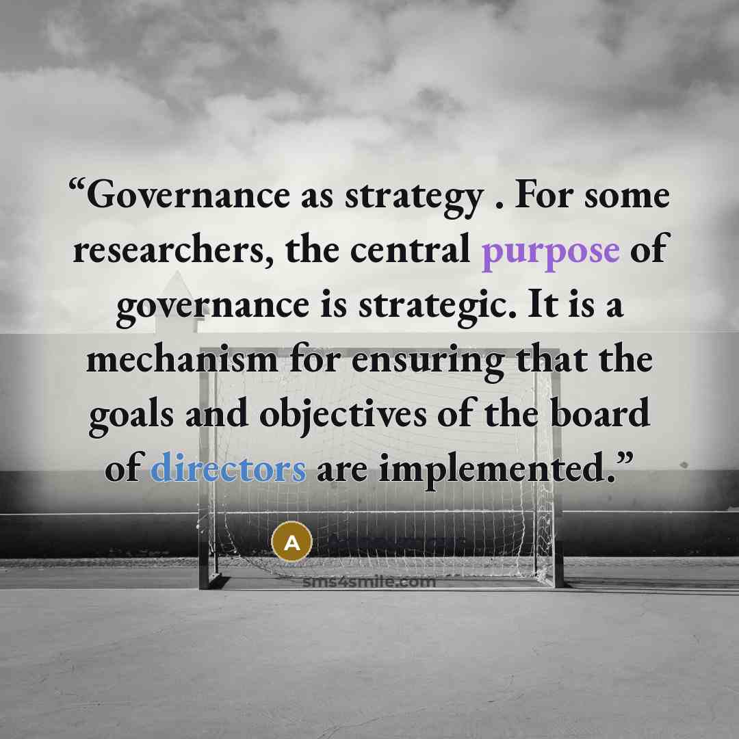 “Governance as strategy . For some researchers, the central purpose of governance is strategic. It is a mechanism for ensuring that the goals and objectives of the board of directors are implemented.” quote by Anonymous