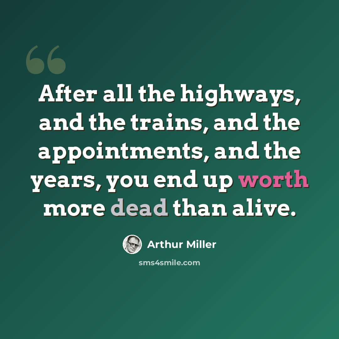 “After all the highways, and the trains, and the appointments, and the years, you end up worth more dead than alive.” quote by Arthur Miller