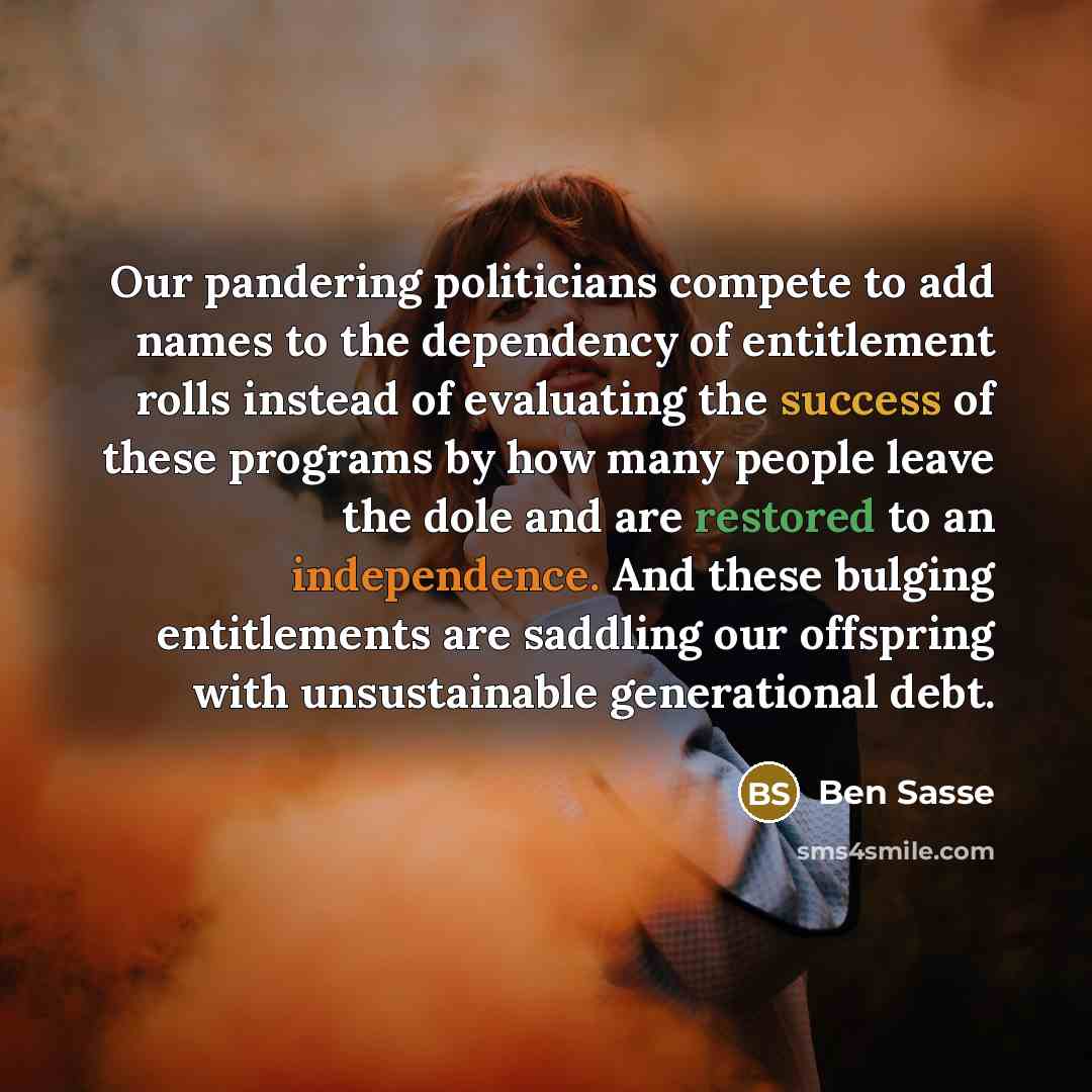 “Our pandering politicians compete to add names to the dependency of entitlement rolls instead of evaluating the success of these programs by how many people leave the dole and are restored to an independence. And these bulging entitlements are saddling our offspring with unsustainable generational…” quote by Ben Sasse