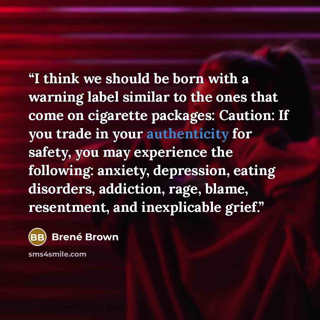 “I think we should be born with a warning label similar to the ones that come on cigarette packages: Caution: If you trade in your authenticity for safety, you may experience the following: anxiety, depression, eating disorders, addiction, rage, blame, resentment, and inexplicable grief.” quote by Brené Brown