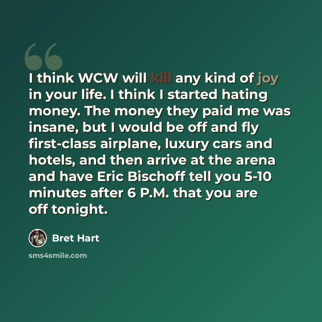 “I think WCW will kill any kind of joy in your life. I think I started hating money. The money they paid me was insane, but I would be off and fly first-class airplane, luxury cars and hotels, and then arrive at the arena and have Eric Bischoff tell you 5-10 minutes after 6 P.M. that you are off…” quote by Bret Hart