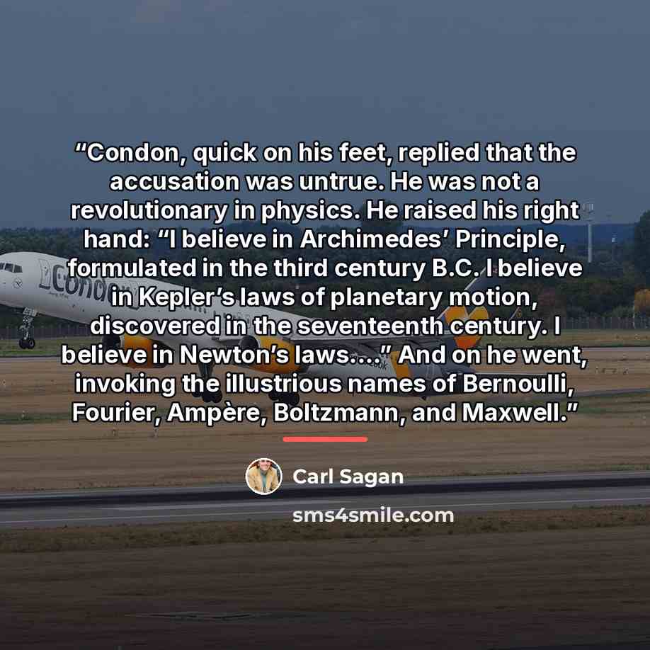 “Condon, quick on his feet, replied that the accusation was untrue. He was not a revolutionary in physics. He raised his right hand: “I believe in Archimedes’ Principle, formulated in the third century B.C. I believe in Kepler’s laws of planetary motion, discovered in the seventeenth century. I…” quote by Carl Sagan