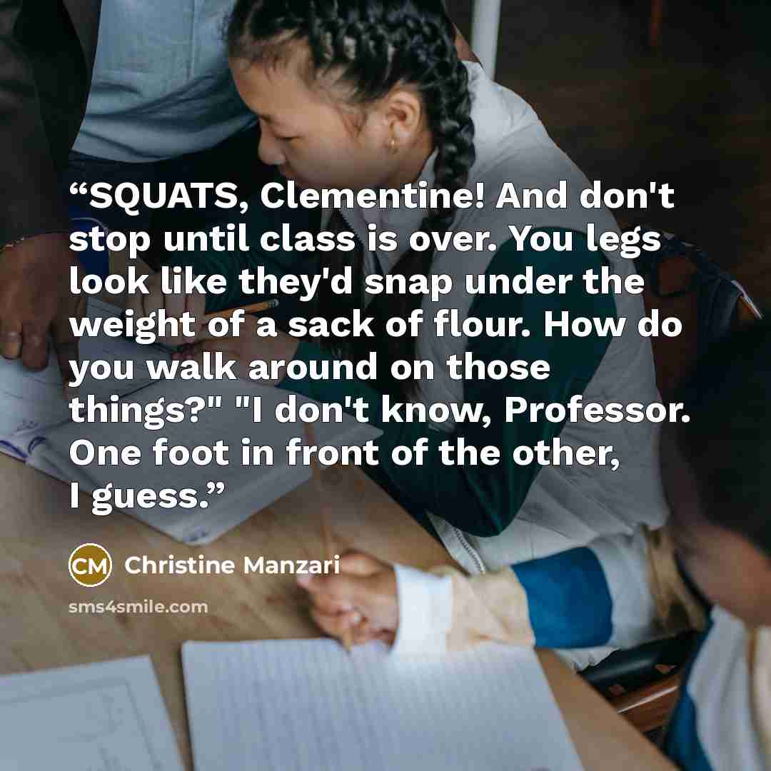 “SQUATS, Clementine! And don't stop until class is over. You legs look like they'd snap under the weight of a sack of flour. How do you walk around on those things?" "I don't know, Professor. One foot in front of the other, I guess.” quote by Christine Manzari